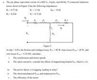 a. The per phase equivalent circuit of a 460 VL, 8-pole, and 60-Hz, Y-connected induction
motor shown in Figure 2 has the following impedances:
R1 = 0.77 2
XI = 1.3 2
XM = 19 2
R2 = 0.8 2
X2 = 0.72 2
I,
R,
jX,
jX2
R/s
I,
V,
Figure 2
At slip = 2.6%, the frietion and windage losses, Prw = 80 W, stray losses Pstray = 20 W, and
core losses Pcore = 2.25 kW, calculate:
i. The synchronous and motor speeds.
The stator current Ii, consider the effects of magnetizing branch Xm, where I # I2.
ii.
iii.
The power factor, is it lagging, leading or unity?
iv.
The electromechanical Pmech and output power Pout-
V.
The efficieney of the motor.
