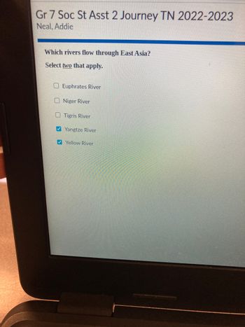 Gr 7 Soc St Asst 2 Journey TN 2022-2023
Neal, Addie
Which rivers flow through East Asia?
Select two that apply.
Euphrates River
Niger River
Tigris River
Yangtze River
Yellow River