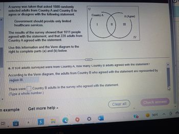 A survey was taken that asked 1880 randomly
selected adults from Country A and Country B to
agree or disagree with the following statement.
E
Government should provide only limited
healthcare services.
The results of the survey showed that 1011 people
agreed with the statement, and that 228 adults from
Country A agreed with the statement.
Use this information and the Venn diagram to the
right to complete parts (a) and (b) below.
n example
a. It 934 adults surveyed were from Country A, how many Country B adults agreed with the statement?
According to the Venn diagram, the adults from Country B who agreed with the statement are represented by
region III.
There were Country B adults in the survey who agreed with the statement.
(Type a whole number.)
H
Get more help .
U
a
Country A
A (Agree)
I
II
III
CO.
SC
W
IV
Clear all
Check answer
96°F
^
(8)
D