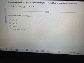 K
O
Determine whether C, C, both, or neither can be placed in the blank to make the statement true.
(3, 5, 7, 9, 11}______{11, 7, 5, 9, 3}
Choose the correct answer below.
10
only C
only C
both C&C
None of the above
H
W
90°F Sunny