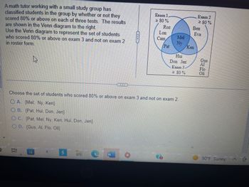 A math tutor working with a small study group has
classified students in the group by whether or not they
scored 80% or above on each of three tests. The results
are shown in the Venn diagram to the right.
Use the Venn diagram to represent the set of students
who scored 80% or above on exam 3 and not on exam 2
in roster form.
10
H
a
Exam 1.
≥ 80%
C
Roz
Lon
Cam
Choose the set of students who scored 80% or above on exam 3 and not on exam 2.
OA. (Mel, Ny, Ken}
OB. (Pat, Hui, Don, Jen)
OC. {Pat, Mel, Ny, Ken, Hui, Don, Jen}
OD. (Gus, Al, Flo, Oli}
Pat
Mel
Ny
Hui
Don Jen
Exam 3
≥ 80%
Exam 2
≥ 80%
Ben
Ken
Eva
Gus
Al
Flo
Oli
90°F Sunny