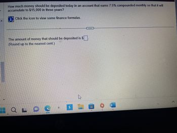 **Title: Calculating Initial Investment with Compound Interest**

**Question:**
How much money should be deposited today in an account that earns 7.5% compounded monthly so that it will accumulate to $15,000 in three years?

**Instructions:**
Click the icon to view some finance formulas.

**Input:**
The amount of money that should be deposited is $[  ]  
(Round up to the nearest cent.)

---

**Explanation:**
To solve this, we use the formula for compound interest:

\[ A = P \left(1 + \frac{r}{n}\right)^{nt} \]

Where:
- \( A \) is the amount of money accumulated after n years, including interest.
- \( P \) is the principal amount (initial deposit).
- \( r \) is the annual interest rate (decimal).
- \( n \) is the number of times that interest is compounded per year.
- \( t \) is the time the money is invested for in years.

Substitute the known values into the formula and solve for \( P \):
- \( A = 15,000 \)
- \( r = 0.075 \)
- \( n = 12 \) (compounded monthly)
- \( t = 3 \) 

This formula helps determine how much you need to deposit initially to reach your desired financial goal with compound interest.