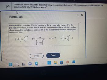 **How much money should be deposited today in an account that earns 7.5% compounded monthly so that it will accumulate to $15,000 in three years?**

---

**Formulas**

In the provided formulas, A is the balance in the account after t years, P is the principal investment, r is the annual interest rate in decimal form, n is the number of compounding periods per year, and Y is the investment's effective annual yield in decimal form.

1. Future Value of Investment:  
   \[ A = P \left( 1 + \frac{r}{n} \right)^{nt} \]

2. Present Value of Investment:  
   \[ P = \frac{A}{\left( 1 + \frac{r}{n} \right)^{nt}} \]

3. Continuous Compounding:  
   \[ A = Pe^{rt} \]

4. Effective Annual Yield:  
   \[ Y = \left( 1 + \frac{r}{n} \right)^n - 1 \]

These formulas are used to calculate various aspects of compound interest and investment growth over time, using different compounding methods.