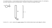 (1) A sphere of mass, m, travels rightward when it collides with and sticks to a long beam of mass, 3m, and length, L,
and freely rotating pivot point as indicated below. The point of contact is the edge of the beam.
3m
Pivot
Point
In terms of m, vi, and L, express the angular velocity of the combined sphere-beam system after the collision.
