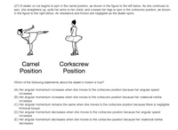 (27) A skater on ice begins to spin in the camel position, as shown in the figure to the left below. As she continues to
spin, she straightens up, pulls her arms to her chest, and crosses her legs to spin in the corkscrew position, as shown
in the figure to the right below. Air resistance and friction are negligible as the skater spins.
Camel
Position
Corkscrew
Position
Which of the following statements about the skater's motion is true?
(A) Her angular momentum increases when she moves to the corkscrew position because her angular speed
increases.
(B) Her angular momentum increases when she moves to the corkscrew position because her rotational inertia
increases.
(C) Her angular momentum remains the same when she moves to the corkscrew position because there is negligible
frictional torque.
(D) Her angular momentum decreases when she moves to the corkscrew position because her angular speed
increases.
(E) Her angular momentum decreases when she moves to the corkscrew position because her rotational inertia
decreases.
