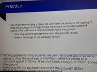 of 18
Practice
• Mr. Muscedere is flying a plane. He can't land the plane so he is going to
drop the package of mid flight while traveling at a constant speed of
52m/s. If he maintains a height of 350m above the ground
• How long will the package take to hit the ground? [8.5s]
What is the range of the package? [440m]
כוסוה ל ו aIו ail L eח Ia1 IQ CT.=ו IGIש a 9וyIIי 5ו cucrסכט וי .IוVד
going to drop the package of mid flight while traveling at a
constant speed of 52m/s. If he maintains a height of 350m above
the ground
How long will the package take to hit the ground? [8.5s]
What is the range of the nackage? [440ml
