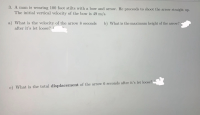 3. A man is wearing 100 foot stilts with a bow and arrow. He proceeds to shoot the arrow straight up.
The initial vertical velocity of the bow is 49 m/s.
a) What is the velocity of the arrow 8 seconds
b) What is the maximum height of the arrow?
after it's let loose?
