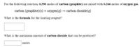 For the following reaction, 0.350 moles of carbon (graphite) are mixed with 0.266 moles of oxygen gas.
carbon (graphite)(s) + oxygen(g) → carbon dioxide(g)
What is the formula for the limiting reagent?
What is the maximum amount of carbon dioxide that can be produced?
moles
