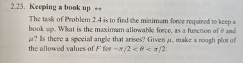 2.23. Keeping a book up **
The task of Problem 2.4 is to find the minimum force required to keep a
book up. What is the maximum allowable force, as a function of and
u? Is there a special angle that arises? Given u, make a rough plot of
the allowed values of F for -л/2 <0</2.