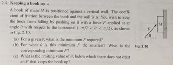 2.4. Keeping a book up *
A book of mass M is positioned against a vertical wall. The coeffi-
cient of friction between the book and the wall is u. You wish to keep
the book from falling by pushing on it with a force F applied at an
angle with respect to the horizontal (-1/2 < 0 < π/2), as shown
in Fig. 2.10.
F
(a) For a given 0, what is the minimum F required?
(b) For what is this minimum F the smallest? What is the Fig. 2.10
corresponding minimum F?
(c) What is the limiting value of 0, below which there does not exist
an F that keeps the book up?
Ꮎ
M