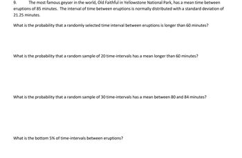 9.
The most famous geyser in the world, Old Faithful in Yellowstone National Park, has a mean time between
eruptions of 85 minutes. The interval of time between eruptions is normally distributed with a standard deviation of
21.25 minutes.
What is the probability that a randomly selected time interval between eruptions is longer than 60 minutes?
What is the probability that a random sample of 20 time-intervals has a mean longer than 60 minutes?
What is the probability that a random sample of 30 time-intervals has a mean between 80 and 84 minutes?
What is the bottom 5% of time-intervals between eruptions?