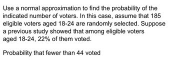 Use a normal approximation to find the probability of the
indicated number of voters. In this case, assume that 185
eligible voters aged 18-24 are randomly selected. Suppose
a previous study showed that among eligible voters
aged 18-24, 22% of them voted.
Probability that fewer than 44 voted