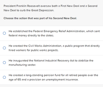 President Franklin Roosevelt oversaw both a First New Deal and a Second
New Deal to curb the Great Depression.
Choose the action that was part of his Second New Deal.
He established the Federal Emergency Relief Administration, which sent
federal money directly to the states.
He created the Civil Works Administration, a public program that directly
hired workers for public works projects.
He inaugurated the National Industrial Recovery Act to stabilize the
manufacturing sector.
He created a long-standing pension fund for all retired people over the
age of 65 and a provision on unemployment insurance.