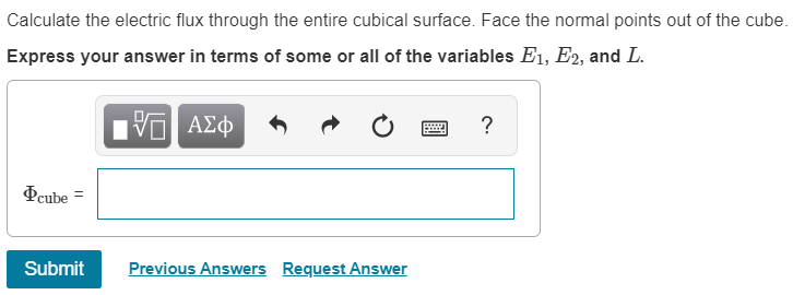 Calculate the electric flux through the entire cubical surface. Face the normal points out of the cube.
Express your answer in terms of some or all of the variables E1, E2, and L.
Hν ΑΣφ
Peube =
Submit
Previous Answers Request Answer
