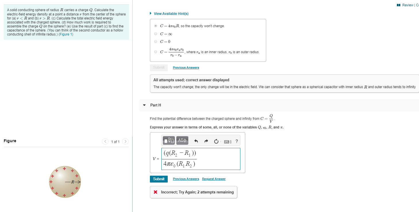 I Review | C
A solid conducting sphere of radius R carries a charge Q. Calculate the
electric-field energy density at a point a distance r from the center of the sphere
for (a) r < Rand (b) r> R. (c) Calculate the total electric field energy
associated with the charged sphere. (d) How much work is required to
assemble the charge Q on the sphere? (e) Use the result of part (c) to find the
capacitance of the sphere. (You can think of the second conductor as a hollow
conducting shell of infinite radius.) (Figure 1)
• View Available Hint(s)
O C= 4rEnR, so the capacity won't change.
O C= 00
O C=0
4тертать
where ra is an inner radius, rp is an outer radius.
ть — га
Submit
Previous Answers
All attempts used; correct answer displayed
The capacity won't change; the only change will be in the electric field. We can consider that sphere as a spherical capacitor with inner radius R and outer radius tends to infinity
Part H
Find the potential difference between the charged sphere and infinity from C =
Express your answer in terms of some, all, or none of the variables Q, en, R, and n.
Figure
1 of 1 >
ΗVΑΣ
|(g(R - R, ))
| 4πε, (R R, )
Submit
Previous Answers Request Answer
X Incorrect; Try Again; 2 attempts remaining
