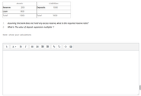 Assets
Liabilities
Reserve
200
Deposits
1000
Loan
800
Total
1000
Total
1000
1.
Assuming the bank does not hold any excess reserve, what is the required reserve ratio?
2.
What is The value of deposit expansion multiplier ?
Note : show your calculations
В
I
!
