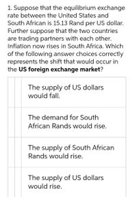 1. Suppose that the equilibrium exchange
rate between the United States and
South African is 15.13 Rand per US dollar.
Further suppose that the two countries
are trading partners with each other.
Inflation now rises in South Africa. Which
of the following answer choices correctly
represents the shift that would occur in
the US foreign exchange market?
The supply of US dollars
would fall.
The demand for South
African Rands would rise.
The supply of South African
Rands would rise.
The supply of US dollars
would rise.
