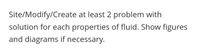 Site/Modify/Create at least 2 problem with
solution for each properties of fluid. Show figures
and diagrams if necessary.
