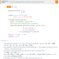 PARTICIPATION
8.8.2: Example preparation of public and private keys in RSA.
АCTIVITY
Start
2x speed
Bob selects two primes: p = 31
q = 59
Compute: N = p -q = 31 - 59 = 1829
O = (p - 1) · (q - 1) = 30 · 58 = 1740
Find integer e such that gcd(e, ø) = 1
Guess e = 859 and check: gcd(859, 1740 ) = 1
If the first guess is not relatively prime to ø, try another.
Using Euclid's algorithm, find A and B such that A· 859+ B• 1740= 1
79- 859 + (-39)1740= 1
79 · 859 = 1 mod 1740
d = 79 is the inverse of 859 mod 1740
Public key: N= 1829
e = 859
Private key: d = 79
Captions A
1. Bob selects two primes p = 31 and q = 59. Bob computes N = p·q = 31 · 59 = 1829
and ø = (p – 1) · (q – 1) = 30 · 58 = 1740.
2. Bob guesses a value for e and checks whether gcd(e, ø) = 1. Bob repeats the process until he
finds an e such that gcd(e, ) = 1.
3. Suppose e = 859. Bob uses Euclid's algorithm to find A and B such that
A· 859 + B · 1740 = 1.
4. Since 79 · 859 + (–39) · 1740 = 1, then 79 · 859 = 1 mod 1740. Therefore, d = 79 is
the inverse of 859 mod 1740.
5. The public keys are N = 1829 and e = 859. The private key is d = 79.
%3D
%3D
