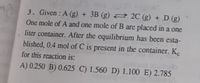 3. Given : A (g) + 3B (g) 2 2C (g) + D (g)
One mole of A and one mole of B are placed in a one
liter container. After the equilibrium has been esta-
blished, 0.4 mol of C is present in the container. Ke
for this reaction is:
A) 0.250 B) 0.625 C) 1.560 D) 1.100 E) 2.785
