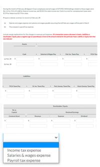 During the month of February, Bridgeport Corp's employees earned wages of $79,920. Withholdings related to these wages were
$6,114 for FICA, $7,668 for federal income tax, and $2,052 for state income tax. Costs incurred for unemployment taxes were
$119 for federal and $173 for state.
Prepare a tabular summary to record on February 28
(a)
Salaries and wages expense and salaries and wages payable assuming that all February wages will be paid in March
(b)
The company's payroll tax expense.
Include margin explanations for the changes in revenues and expenses. (If a transaction causes a decrease in Assets, Liabilities or
Stockholders' Equity, place a negative sign (or parentheses) in front of the amount entered for the particular Asset, Liability or Equity item that
was reduced.)
Assets
Cash
Salaries & Wages Pay.
Fed. Inc. Taxes Pay.
FICA Tax
(a) Feb. 28
24
(b) Feb. 28
Liabilities
FICA Taxes Pay.
St. Inc. Taxes Pay.
Fed. Unemp. Taxes Pay.
State Unemp. Taxes Pay.
%24
%24
%24
Stockholders' Equity
Pd. in
Capital
Retained Earnings
Common Stock
Revenue
Expense
Dividend
$4
%24
%24
Income tax expense
Salaries & wages expense
Payroll tax expense
