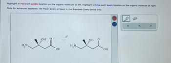 Highlight in red each acidic location on the organic molecule at left. Highlight in blue each basic location on the organic molecule at right.
Note for advanced students: we mean acidic or basic in the Brønsted-Lowry sense only.
H,N
ОН
OH
ни
Он
OH
x
с