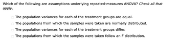 Which of the following are assumptions underlying repeated-measures ANOVA? Check all that
apply.
0000
The population variances for each of the treatment groups are equal.
The populations from which the samples were taken are normally distributed.
The population variances for each of the treatment groups differ.
The populations from which the samples were taken follow an F distribution.