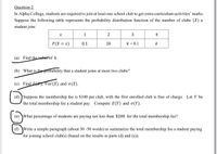 Question 2
In Alpha College, students are required to join at least one school club to get extra-curriculum activities' marks.
Suppose the following table represents the probability distribution function of the number of clubs (X) a
student join:
1
2
3
4
P(X = x)
0.1
2k
k + 0.1
k
(a) Find the valuc of k.
(b) What is the probability that a student joins at most two clubs?
(c) Find E, Var(X) and o(X).
(d) ) Suppose the membership fee is $100 per club, with the first enrolled club is free of charge. Let Y be
the total membership fee a student pay. Compute E(Y) and o(Y).
(e) What percentage of students are paying not less than $200 for the total membership fee?
(f) \Write a simple paragraph (about 30 -50 words) to summarize the total membership fee a student paying
for joining school club(s) (based on the results in parts (d) and (e)).
