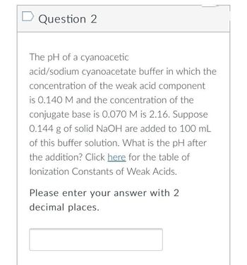 Question 2
The pH of a cyanoacetic
acid/sodium cyanoacetate buffer in which the
concentration of the weak acid component
is 0.140 M and the concentration of the
conjugate base is 0.070 M is 2.16. Suppose
0.144 g of solid NaOH are added to 100 mL
of this buffer solution. What is the pH after
the addition? Click here for the table of
lonization Constants of Weak Acids.
Please enter your answer with 2
decimal places.