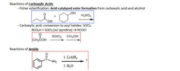 **Reactions of Carboxylic Acids**

- **Fisher Esterification**: This is an acid-catalyzed ester formation process from carboxylic acids and alcohols.

  Reaction: A carboxylic acid reacts with an alcohol in the presence of sulfuric acid (H₂SO₄) to form an ester.

  Diagram: The reactants shown are a carboxylic acid and cyclohexanol, reacting to form an ester.

- **Conversion to Acyl Halides**: Carboxylic acids are converted to acyl halides using thionyl chloride (SOCl₂).

  Reaction: RCO₂H + SOCl₂ (with pyridine) → RCOCl

  Diagram: The reactants shown are acetic acid and thionyl chloride, reacting to form acyl chloride and methanol.

**Reactions of Amides**

- **Reduction of Amides**: An amide can be reduced to an amine using lithium aluminum hydride (LiAlH₄) followed by hydrolysis.

  Reaction: The reactants are an amide and lithium aluminum hydride, followed by the addition of water (H₂O).

  Diagram: The structure shown is a benzamide being reduced to form an amine, but the final product is not specified.