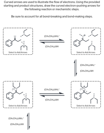 ### Electron Flow in Reaction Mechanisms

Curved arrows are used to illustrate the flow of electrons. Using the provided starting and product structures, draw the curved electron-pushing arrows for the following reaction or mechanistic steps.

Be sure to account for all bond-breaking and bond-making steps.

#### Diagrams

1. **Top Left Structure:**
   - **Components:** This shows a benzene ring attached to a chain with an oxygen (O) and hydrogen (H) connected to a nitrogen (N) atom. There is a second nitrogen atom bonded to an ethyl group.
   - **Label:** "Select to Add Arrows"

2. **Middle Structure:**
   - **Components:** Represents the reaction pathway with two sets of arrows indicating forward and reverse reactions.
   - **Label:** (CH₃CH₂)₂NH₂⁺ and (CH₃CH₂)₂NH 

3. **Top Right Structure:**
   - **Components:** Similar to the first structure with slightly different bonding, showing a positively charged nitrogen with electron pair interactions.
   - **Label:** "Select to Add Arrows"

4. **Bottom Structures:**
   - **Left and Right:** Represent the continuation of the reaction mechanism, showcasing similar components with small variations in bonding and labeling the forward (CH₃CH₂)₂NH₂⁺ and reverse (CH₃CH₂)₂NH reactions.
   - **Label:** "Select to Add Arrows"

#### Notes:

- These structures depict the various stages in an electron-flow mechanism, emphasizing the role of curved arrows to show the movement of electron pairs.
- The arrows and chemical structures illustrate the equilibrium and dynamic nature of the reaction.
- Students should focus on identifying where electrons move during bond formation and cleavage.