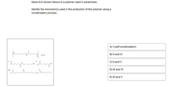 fumpt.
eyendly
duž
Nylon-6,6 (shown below) is a polymer used in parachutes.
Identify the monomer(s) used in the production of this polymer using a
condensation process.
IV
Nylon-6,6
A) I (self-condensation)
B) II and IV
C) II and V
D) III and IV
E) III and V