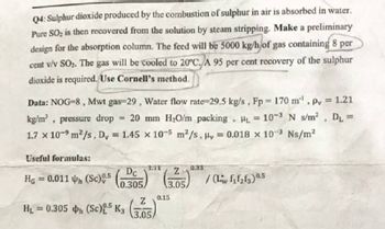 Q4: Sulphur dioxide produced by the combustion of sulphur in air is absorbed in water.
Pure SO₂ is then recovered from the solution by steam stripping. Make a preliminary
design for the absorption column. The feed will be 5000 kg/h of gas containing 8 per
cent v/v SO₂. The gas will be cooled to 20°C. A 95 per cent recovery of the sulphur
dioxide is required. Use Cornell's method.
Data: NOG-8, Mwt gas-29, Water flow rate-29.5 kg/s, Fp = 170 m, py= 1.21
kg/m³, . pressure drop = 20 mm H₂O/m packing, HL= 10-³ N s/m² D₁ =
1.7 x 10-9 m²/s, Dy = 1.45 x 10-5 m²/s, y = 0.018 x 10-3 Ns/m²
Useful formulas:
HG = 0.011 Uh (Sc)85 (0
0.305,
H₂ = 0.305 h (Sc) 0,5 K3
1:11
Z
3.05,
0.33
Z
(305) /(Liv f₂f2₂63) 0.5
0.15
3