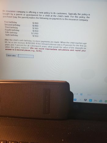 An insurance company is offering a new policy to its customers. Typically the policy is
bought by a parent or grandparent for a child at the child's birth. For this policy, the
purchaser (say, the parent) makes the following six payments to the insurance company:
First birthday
Second birthday
Third birthday
Fourth birthday
Fifth birthday
Sixth birthday
$890
$890
$990
$850
$1,090
$950
After the child's sixth birthday, no more payments are made. When the child reaches age
65, he or she receives $390,000. If the relevant interest rate is 11 percent for the first six
years and 7 percent for all subsequent years, what would the value of the deposits be
when the policy matures? (Do not round intermediate calculations and round your
answer to 2 decimal places, e.g., 32.16.)
Future value
of 8
TH
*
NEXT
C