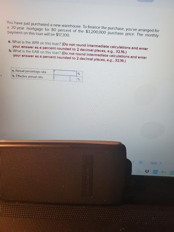 es
You have just purchased a new warehouse. To finance the purchase, you've arranged for
a 30-year mortgage for 80 percent of the $3,200,000 purchase price. The monthly
payment on this loan will be $17,300.
a. What is the APR on this loan? (Do not round intermediate calculations and enter
your answer as a percent rounded to 2 decimal places, e.g., 32.16.)
b. What is the EAR on this loan? (Do not round intermediate calculations and enter
your answer as a percent rounded to 2 decimal places, e.g., 32.16.)
a. Annual percentage rate
b. Effective annual rate
%
%
8
#
Next >