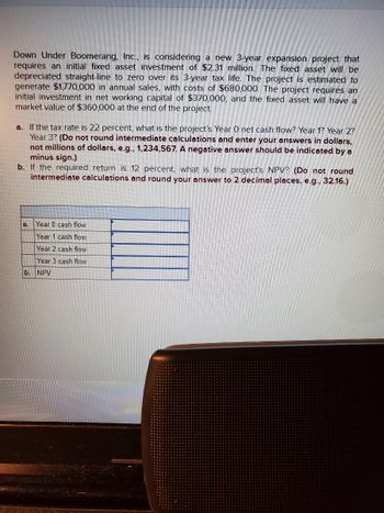 Down Under Boomerang, Inc., is considering a new 3-year expansion project that
requires an initial fixed asset investment of $2.31 million. The fixed asset will be
depreciated straight-line to zero over its 3-year tax life. The project is estimated to
generate $1,770,000 in annual sales, with costs of $680,000. The project requires an
initial investment in net working capital of $370,000, and the fixed asset will have a
market value of $360,000 at the end of the project.
a. If the tax rate is 22 percent, what is the project's Year O net cash flow? Year 1? Year 2?
Year 3? (Do not round intermediate calculations and enter your answers in dollars,
not millions of dollars, e.g., 1,234,567. A negative answer should be indicated by a
minus sign.)
b. If the required return is 12 percent, what is the project's NPV? (Do not round
intermediate calculations and round your answer to 2 decimal places, e.g., 32.16.)
a.
Year 0 cash flow
Year 1 cash flow
Year 2 cash flow
Year 3 cash flow
b. NPV
