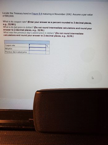 Locate the Treasury bond in Figure 8.4 maturing in November 2042. Assume a par value
of $10,000.
What is its coupon rate? (Enter your answer as a percent rounded to 3 decimal places,
e.g., 32.161.)
What is its bid price in dollars? (Do not round intermediate calculations and round your
answer to 2 decimal places, e.g., 32.16.)
What was the previous day's asked price in dollars? (Do not round intermediate
calculations and round your answer to 2 decimal places, e.g., 32.16.)
Coupon rate
Bid price
Previous day's asked price
%