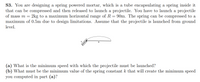 S3. You are designing a spring powered mortar, which is a tube encapsulating a spring inside it
that can be compressed and then released to launch a projectile. You have to launch a projectile
90m. The spring can be compressed to a
maximum of 0.5m due to design limitations. Assume that the projectile is launched from ground
of mass m =
2kg to a maximum horizontal range of R
level.
R
(a) What is the minimum speed with which the projectile must be launched?
(b) What must be the minimum value of the spring constant k that will create the minimum speed
you computed in part (a)?
