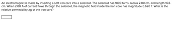 An electromagnet is made by inserting a soft iron core into a solenoid. The solenoid has 1800 turns, radius 2.00 cm, and length 16.6
cm. When 2.00 A of current flows through the solenoid, the magnetic field inside the iron core has magnitude 0.620 T. What is the
relative permeability KB of the iron core?