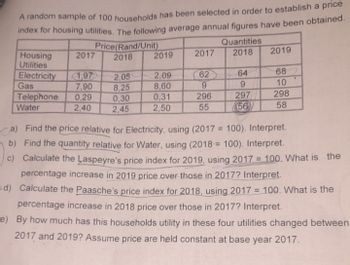 A random sample of 100 households has been selected in order to establish a price
index for housing utilities. The following average annual figures have been obtained.
Housing
Utilities
2017
Electricity 1,97
Gas
7,90
0,29
2,40
Telephone
Water
Price(Rand/Unit)
2018
2,05
8,25
0,30
2,45
2019
2,09
8,60
0,31
2,50
2017
62
9
296
55
Quantities
2018
64
9
297
56
2019
68
10
298
58
.
a) Find the price relative for Electricity, using (2017= 100). Interpret.
b) Find the quantity relative for Water, using (2018= 100). Interpret.
c) Calculate the Laspeyre's price index for 2019, using 2017 = 100. What is the
percentage increase in 2019 price over those in 2017? Interpret.
d) Calculate the Paasche's price index for 2018, using 2017 = 100. What is the
percentage increase in 2018 price over those in 2017? Interpret.
e) By how much has this households utility in these four utilities changed between
2017 and 2019? Assume price are held constant at base year 2017.