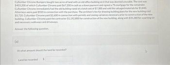 Cullumber Chrome Bumpers bought two acres of land with an old office building on it that was deemed unusable. The cost was
$403,200 of which Cullumber Chrome paid $67,200 in cash as a down payment and signed a 7% mortgage for the remainder.
Cullumber Chrome immediately had the old building razed at a total cost of $7,300 and sold the salvaged materials for $1,840.
Attorneys were paid $920 in connection with the purchase. The architect's fee for drawing building plans for the new building cost
$5,720. Cullumber Chrome paid $2,600 in connection with permits and zoning variances necessary prior to construction of the new
building. Cullumber Chrome paid the contractor $1,192,800 for construction of the new building, along with $35,280 for a parking lot
and necessary walkways and driveways.
Answer the following question.
(a)
At what amount should the land be recorded?
Land be recorded $