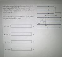 In the region shown in the image, there is a uniform electric
field of magnitude 21.7 N/C which points in the positive
x-direction, Points 2, 3, and 4 are all 0.749 m away from point
1, and the angle o = 46.4°.
%3D
2.
Calculate the following potential differences V,- V,, where i
and j indicate the numbered points.
40
V2 - V =
V
V3 - V =
V
%3D
VA – Vị =
V
V2 – V4 =
V
