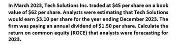 In March 2023, Tech Solutions Inc. traded at $45 per share on a book
value of $62 per share. Analysts were estimating that Tech Solutions
would earn $3.10 per share for the year ending December 2023. The
firm was paying an annual dividend of $1.50 per share. Calculate the
return on common equity (ROCE) that analysts were forecasting for
2023.