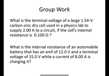 Group Work
What is the terminal voltage of a large 1.54-V
carbon-zinc dry cell used in a physics lab to
supply 2.00 A to a circuit, if the cell's internal
resistance is 0.100 Q ?
What is the internal resistance of an automobile
battery that has an emf of 12.0 V and a terminal
voltage of 15.0 V while a current of 8.00 A is
charging it?