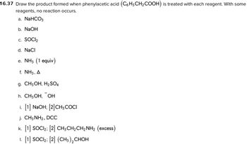 16.37 Draw the product formed when phenylacetic acid (C6H5CH₂COOH) is treated with each reagent. With some
reagents, no reaction occurs.
a. NaHCO3
b. NaOH
C. SOCI₂
d. NaCl
e. NH3 (1 equiv)
f. NH3, A
g. CH3OH, H₂SO4
h. CH3OH, OH
i. [1] NaOH; [2] CH3COCI
j. CH3NH₂, DCC
k. [1] SOCI₂; [2] CH3CH₂CH₂NH₂ (excess)
1. [1] SOCI2; [2] (CH3)₂ CHOH