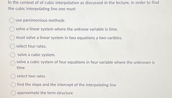 In the context of of cubic interpolation as discussed in the lecture, in order to find
the cubic interpolating line one must
use parsimonious methods
solve a linear system where the unknow variable is time.
must solve a linear system in two equations a two varibles.
select four rates.
solve a cubic system.
solve a cubic system of four equations in four variable where the unknown is
time
select two rates
find the slope and the intercept of the interpolating line
☐ approximate the term structure