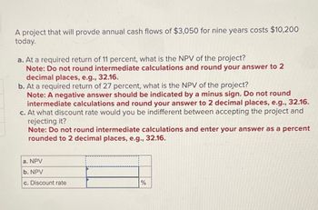 A project that will provde annual cash flows of $3,050 for nine years costs $10,200
today.
a. At a required return of 11 percent, what is the NPV of the project?
Note: Do not round intermediate calculations and round your answer to 2
decimal places, e.g., 32.16.
b. At a required return of 27 percent, what is the NPV of the project?
Note: A negative answer should be indicated by a minus sign. Do not round
intermediate calculations and round your answer to 2 decimal places, e.g., 32.16.
c. At what discount rate would you be indifferent between accepting the project and
rejecting it?
Note: Do not round intermediate calculations and enter your answer as a percent
rounded to 2 decimal places, e.g., 32.16.
a. NPV
b. NPV
c. Discount rate
%