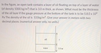 **Problem Statement:**

In the figure, an open tank contains a layer of oil floating on top of a layer of water (of density 1000 kg/m³) that is 3.0 m thick, as shown. What must be the thickness of the oil layer if the gauge pressure at the bottom of the tank is to be 5.8 x 10⁴ Pa? The density of the oil is 531 kg/m³. Give your answer in meters with two decimal places. (Numerical answer only, no units.)

**Diagram Explanation:**

The diagram accompanying the problem shows a vertical cross-section of the open tank. The tank has two distinct layers of liquids: 
- The bottom layer is water with a thickness of 3.0 meters.
- The top layer is oil with an unknown thickness, denoted by '?'.

**Solution Approach:**

We will use the hydrostatic pressure formula to solve for the thickness of the oil layer:

\[ P = \rho g h \]

where:
- \( P \) is the pressure,
- \( \rho \) is the density of the liquid,
- \( g \) is the acceleration due to gravity (approximately \( 9.81 \, \text{m/s}^2 \)),
- \( h \) is the height (or thickness) of the liquid.

Since the gauge pressure at the bottom of the tank is the sum of the pressures exerted by both the water and the oil layers, we set up the following equation:

\[ P_{total} = P_{water} + P_{oil} \]

Given:
- \( P_{total} = 5.8 \times 10^4 \, \text{Pa} \)
- Density of water \( \rho_{water} = 1000 \, \text{kg/m}^3 \)
- Thickness of water \( h_{water} = 3.0 \, \text{m} \)
- Density of oil \( \rho_{oil} = 531 \, \text{kg/m}^3 \)

Let's solve for the thickness of the oil layer \( h_{oil} \):
\[ 5.8 \times 10^4 = (1000 \times 9.81 \times 3.0) + (531 \times 9.81 \times h_{oil}) \]

\[ 5.8 \times 10^4