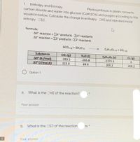 1. Enthalpy and Entropy.
carbon dioxide and water into glucose (C6H1206) and oxygen according to the
Photosynthesis in plants converts
equation below. Calculate the change in enthalpy DHO and standard molar
entropy OSD.
Formula:
AH° reaction = EH° products -EH° reactants
AS° reaction = Es° products - ES° reactants
%3D
6CO2 (R) + 6H20 m
C6H1206 (s) + 602 (e)
Substance
CO2 (g)
H20 (1)
COH1206 (s)
O2 (B)
AH° (kJ/mol)
AS (J/mol.K)
-393.5
-285.8
-1273.3
213.6
69.9
209.2
209.2
Option 1
а.
What is the OHO of the reaction?
Your answer
ts *
b.
What is the DSO of the reaction
Your answer
