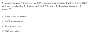 A computer on your network uses static IPv4 configuration associated with its Ethernet NIC.
Which of the following IPv4 settings will the PC list in the IPv4 configuration (select 2
answers)?
Traceroute server address
DHCP Server address
PC's own IP address
DNS server address